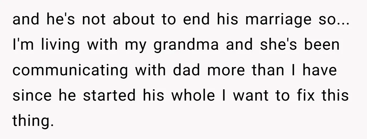 and he's not about to end his marriage so... I'm living with my grandma and she's been communicating with dad more than I have since he started his whole I...