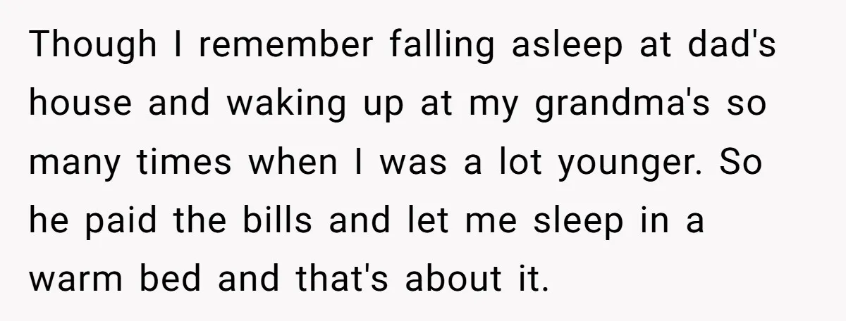 Though I remember falling asleep at dad's house and waking up at my grandma's so many times when I was a lot younger. So he paid the bills and let...