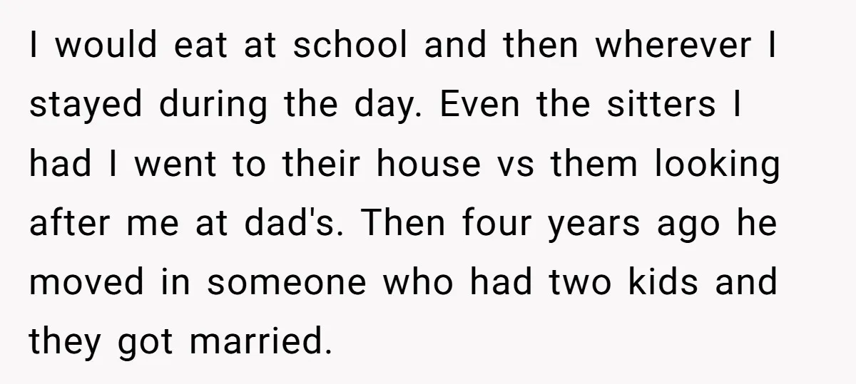 I would eat at school and then wherever I stayed during the day. Even the sitters I had I went to their house vs them looking after me at dad's....