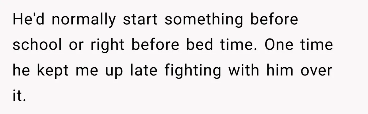 He'd normally start something before school or right before bed time. One time he kept me up late fighting with him over it.