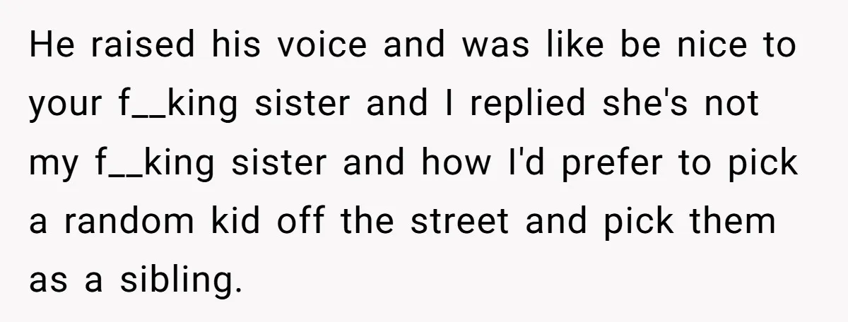 He raised his voice and was like be nice to your f__king sister and I replied she's not my f__king sister and how I'd prefer to pick a random kid...