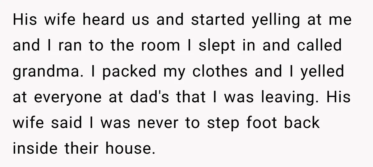 His wife heard us and started yelling at me and I ran to the room I slept in and called grandma. I packed my clothes and I yelled at everyone...