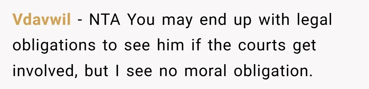 Vdavwil − NTA You may end up with legal obligations to see him if the courts get involved, but I see no moral obligation.