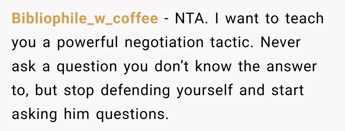 Bibliophile_w_coffee − NTA. I want to teach you a powerful negotiation tactic. Never ask a question you don’t know the answer to, but stop defending yourself and start asking him...