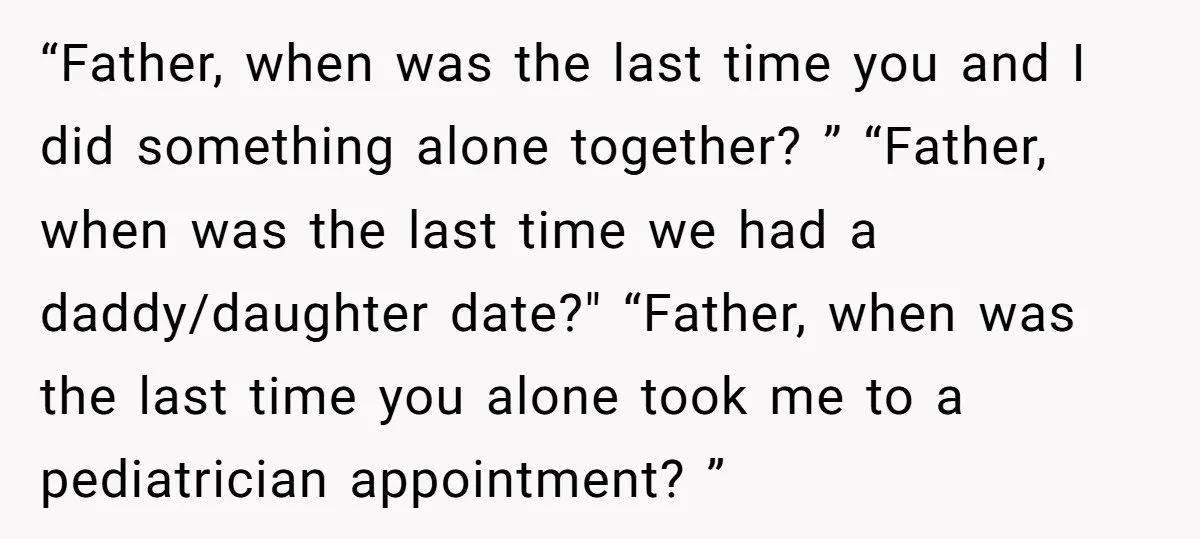 “Father, when was the last time you and I did something alone together? ” “Father, when was the last time we had a daddy/daughter date?" “Father, when was the last...