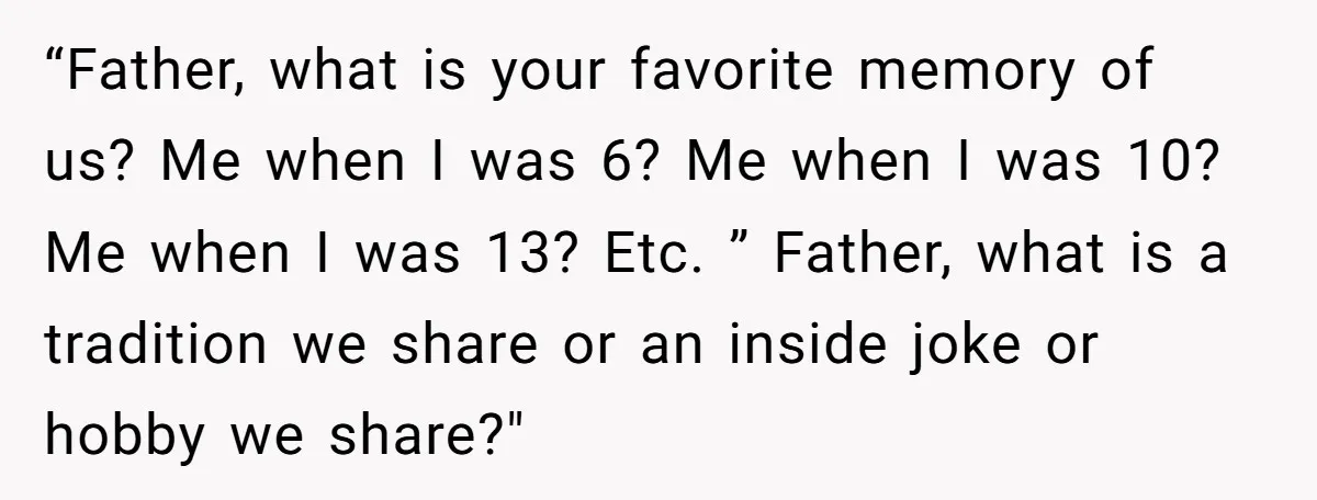 “Father, what is your favorite memory of us? Me when I was 6? Me when I was 10? Me when I was 13? Etc. ” Father, what is a tradition...