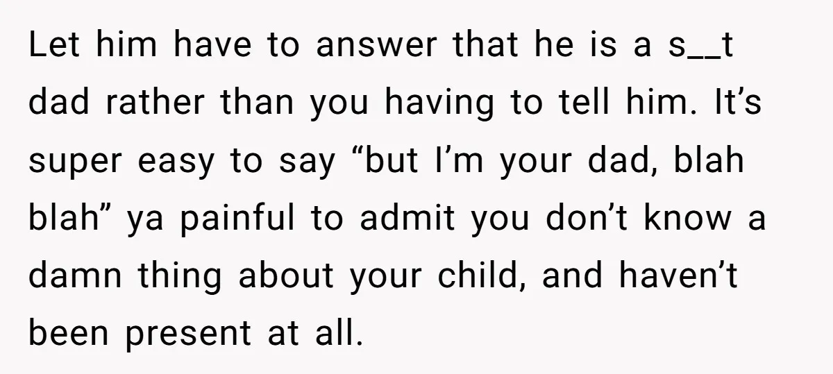Let him have to answer that he is a s__t dad rather than you having to tell him. It’s super easy to say “but I’m your dad, blah blah” ya...