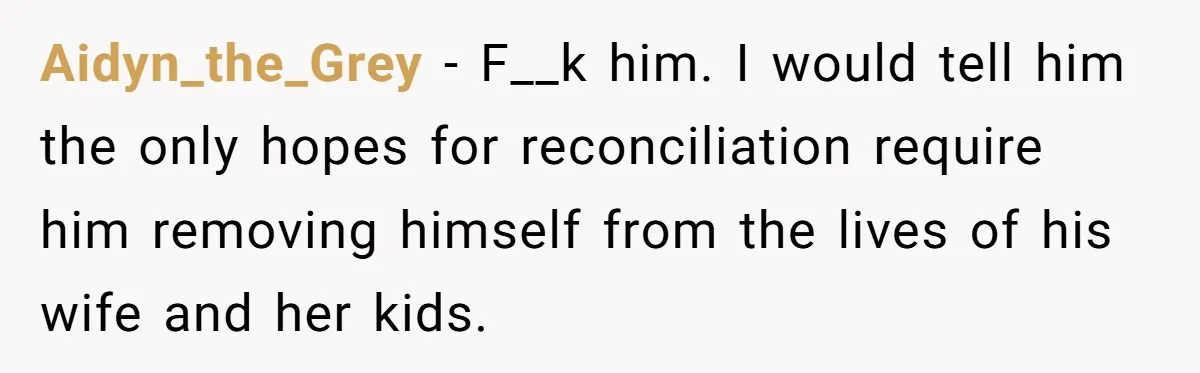 Aidyn_the_Grey − F__k him. I would tell him the only hopes for reconciliation require him removing himself from the lives of his wife and her kids.