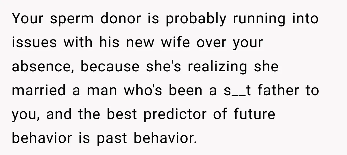 Your sperm donor is probably running into issues with his new wife over your absence, because she's realizing she married a man who's been a s__t father to you, and...