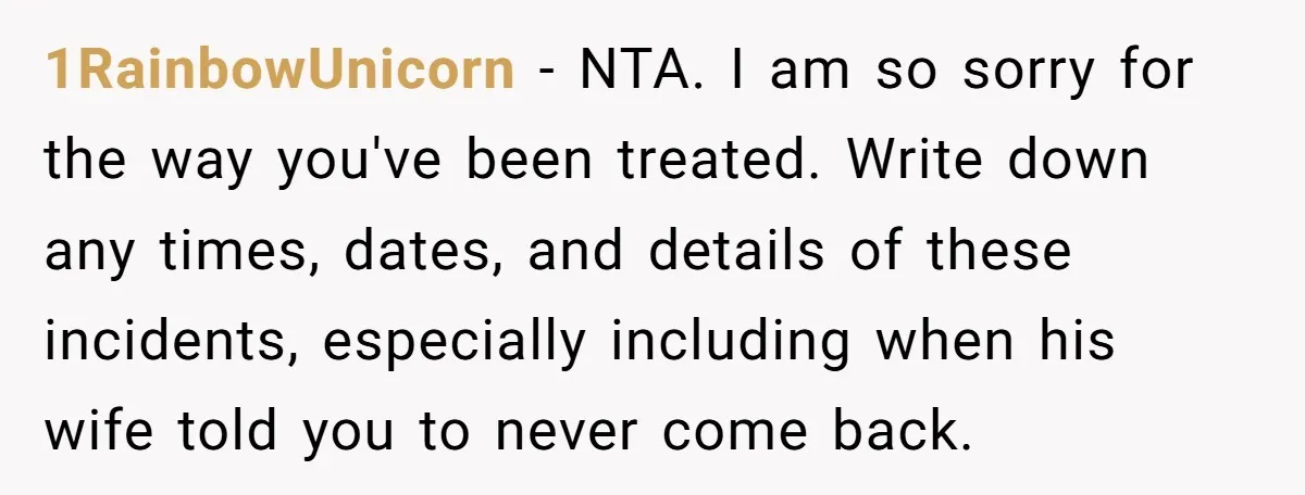 1RainbowUnicorn − NTA. I am so sorry for the way you've been treated. Write down any times, dates, and details of these incidents, especially including when his wife told you...