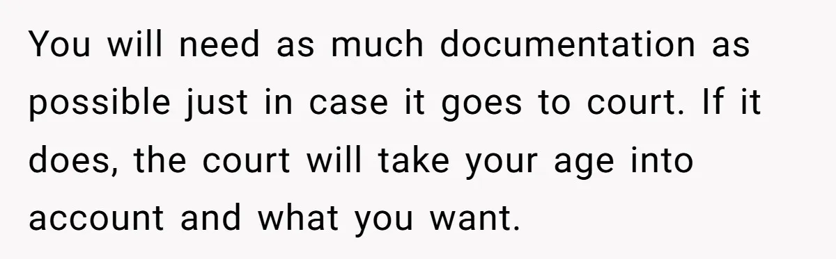 You will need as much documentation as possible just in case it goes to court. If it does, the court will take your age into account and what you want.