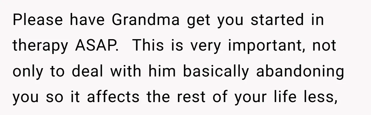 Please have Grandma get you started in therapy ASAP. This is very important, not only to deal with him basically abandoning you so it affects the rest of your life...