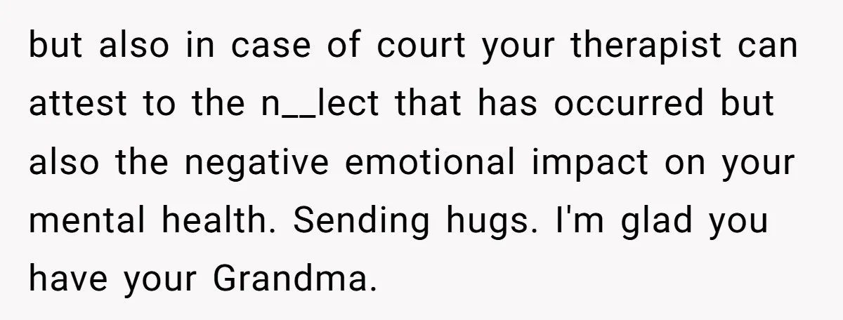 but also in case of court your therapist can attest to the n__lect that has occurred but also the negative emotional impact on your mental health. Sending hugs. I'm glad...