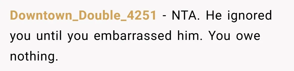 Downtown_Double_4251 − NTA. He ignored you until you embarrassed him. You owe nothing.