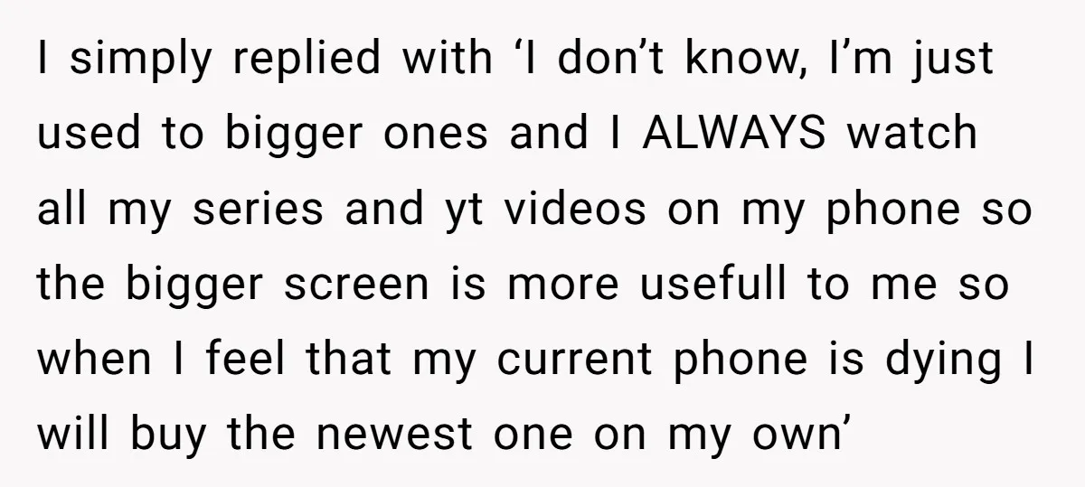 I simply replied with ‘I don’t know, I’m just used to bigger ones and I ALWAYS watch all my series and yt videos on my phone so the bigger screen...