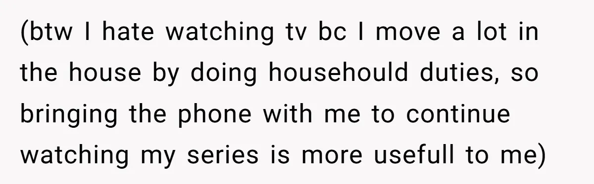 (btw I hate watching tv bc I move a lot in the house by doing househould duties, so bringing the phone with me to continue watching my series is more...