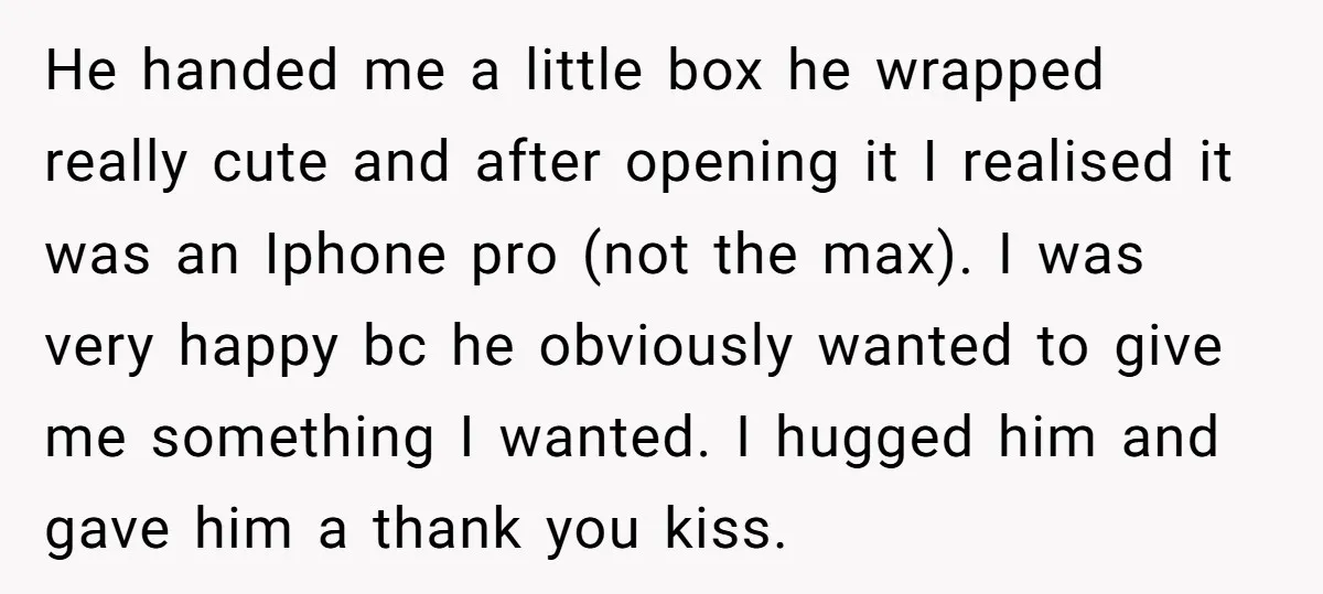 He handed me a little box he wrapped really cute and after opening it I realised it was an Iphone pro (not the max). I was very happy bc he...