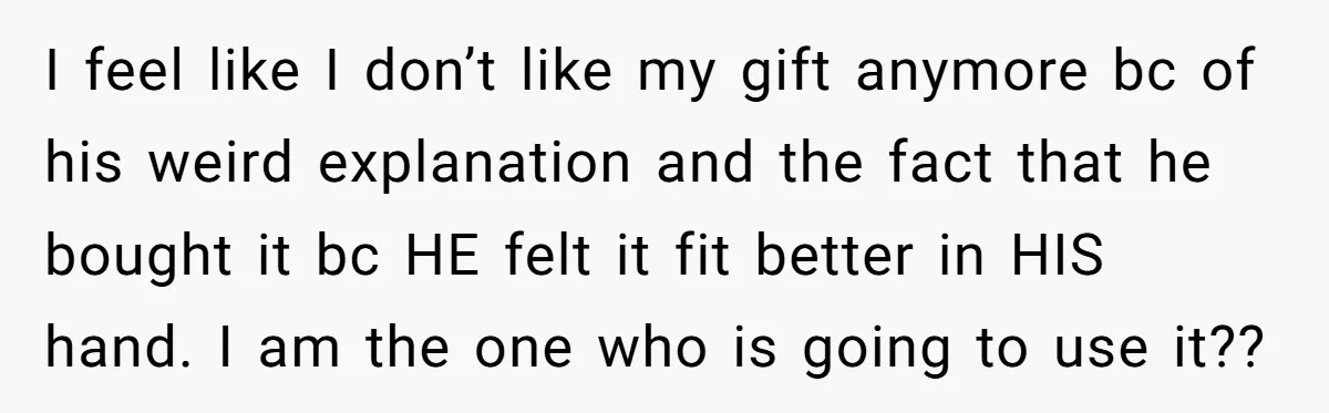 I feel like I don’t like my gift anymore bc of his weird explanation and the fact that he bought it bc HE felt it fit better in HIS hand....