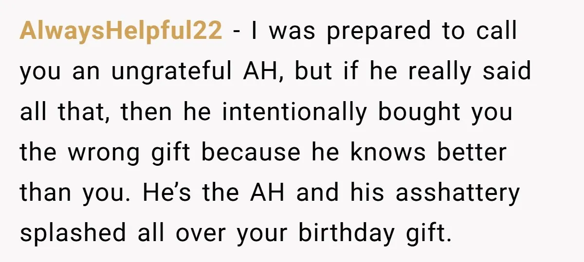 AlwaysHelpful22 − I was prepared to call you an ungrateful AH, but if he really said all that, then he intentionally bought you the wrong gift because he knows better...