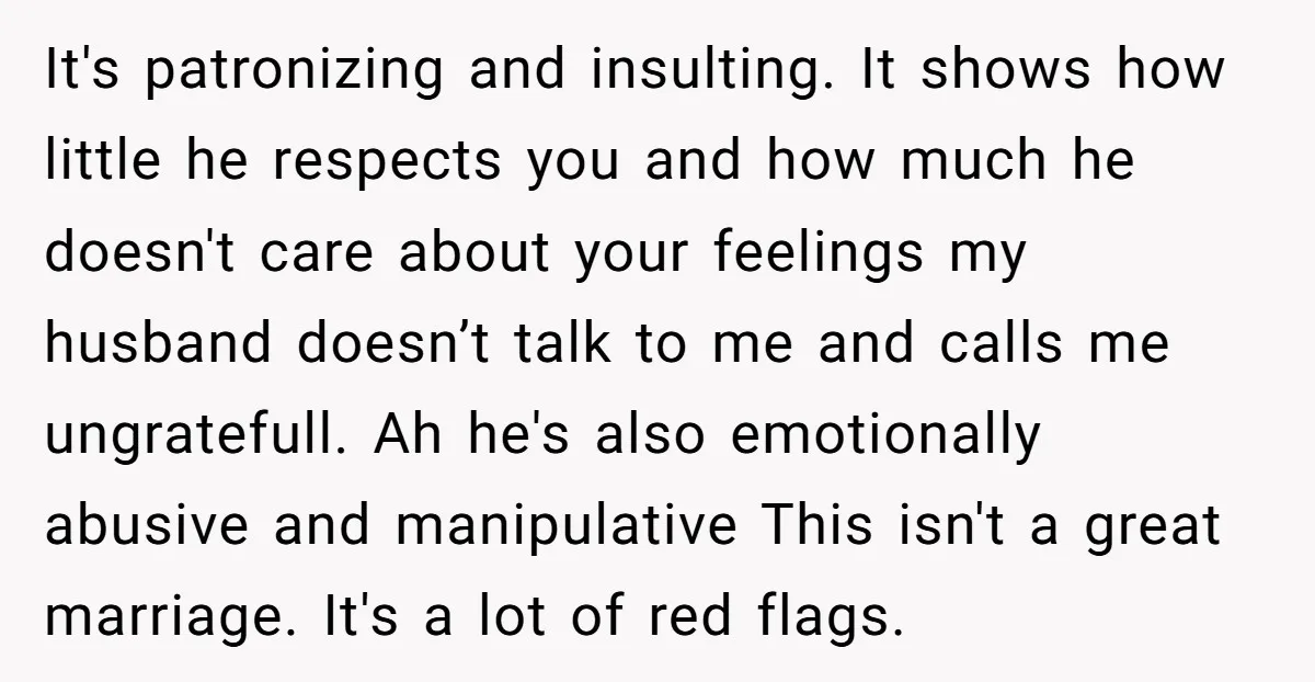 It's patronizing and insulting. It shows how little he respects you and how much he doesn't care about your feelings my husband doesn’t talk to me and calls me ungratefull....