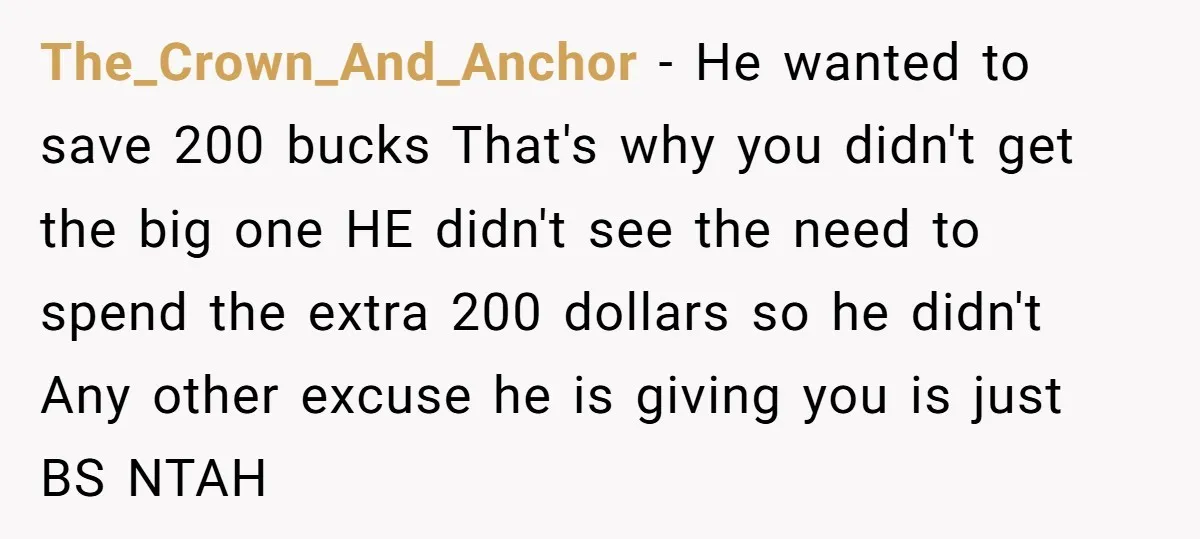The_Crown_And_Anchor − He wanted to save 200 bucks That's why you didn't get the big one HE didn't see the need to spend the extra 200 dollars so he didn't...