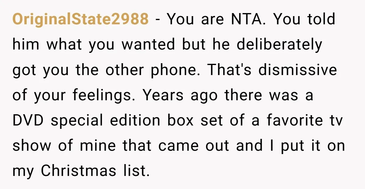 OriginalState2988 − You are NTA. You told him what you wanted but he deliberately got you the other phone. That's dismissive of your feelings. Years ago there was a DVD...