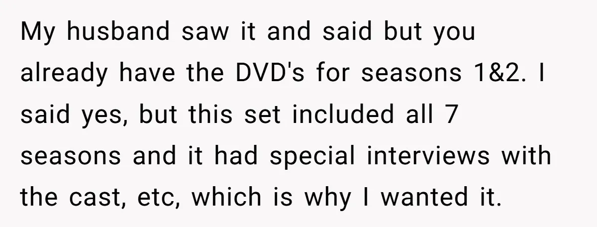 My husband saw it and said but you already have the DVD's for seasons 1&2. I said yes, but this set included all 7 seasons and it had special interviews...