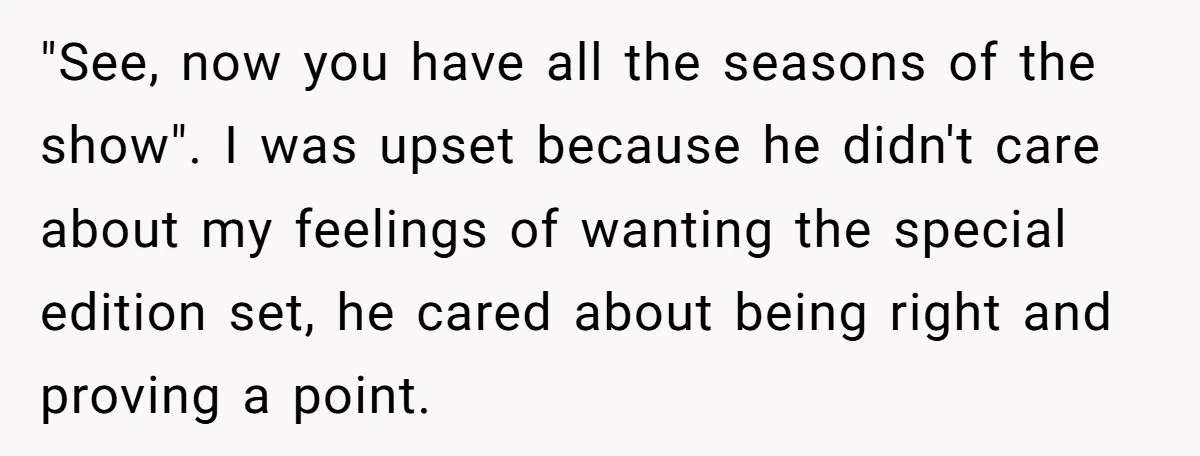 "See, now you have all the seasons of the show". I was upset because he didn't care about my feelings of wanting the special edition set, he cared about being...