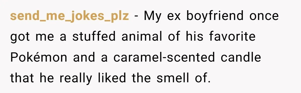 send_me_jokes_plz − My ex boyfriend once got me a stuffed animal of his favorite Pokémon and a caramel-scented candle that he really liked the smell of.
