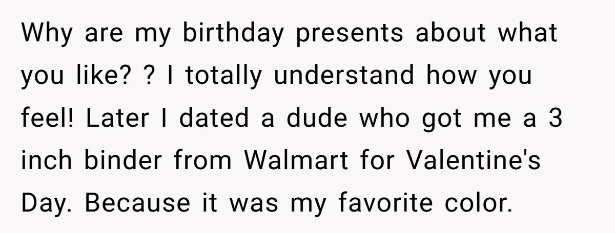Why are my birthday presents about what you like? ? I totally understand how you feel! Later I dated a dude who got me a 3 inch binder from Walmart...