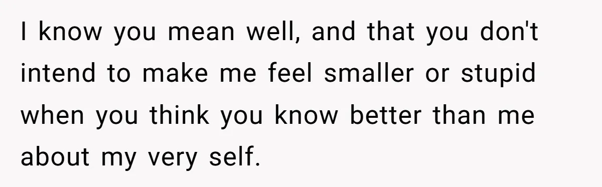 I know you mean well, and that you don't intend to make me feel smaller or stupid when you think you know better than me about my very self.