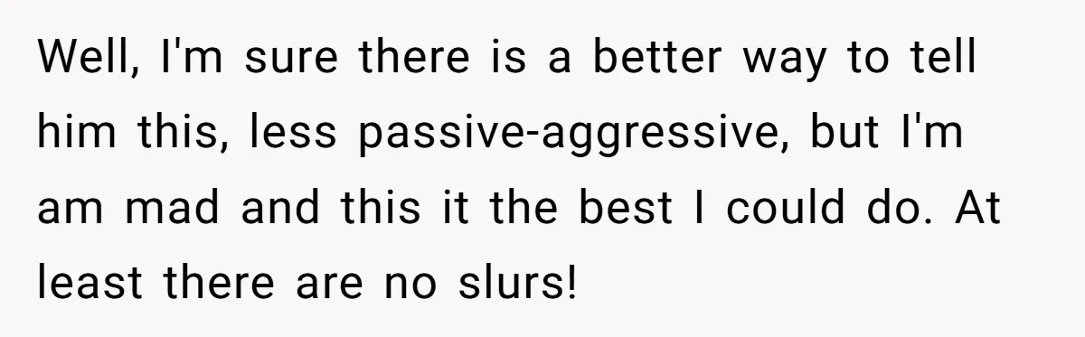 Well, I'm sure there is a better way to tell him this, less passive-aggressive, but I'm am mad and this it the best I could do. At least there are...