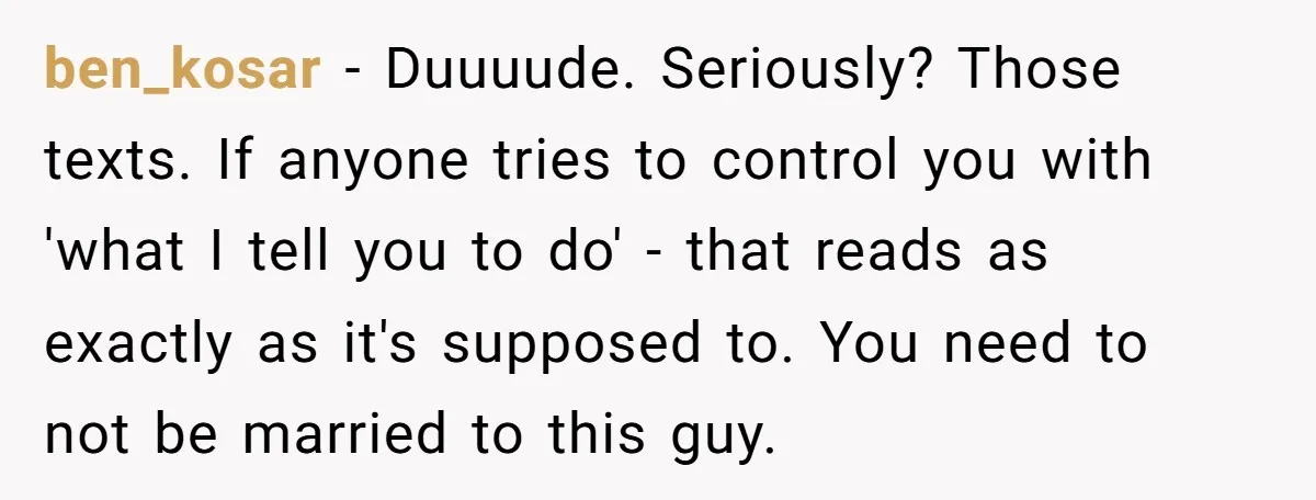 ben_kosar − Duuuude. Seriously? Those texts. If anyone tries to control you with 'what I tell you to do' - that reads as exactly as it's supposed to. You need...