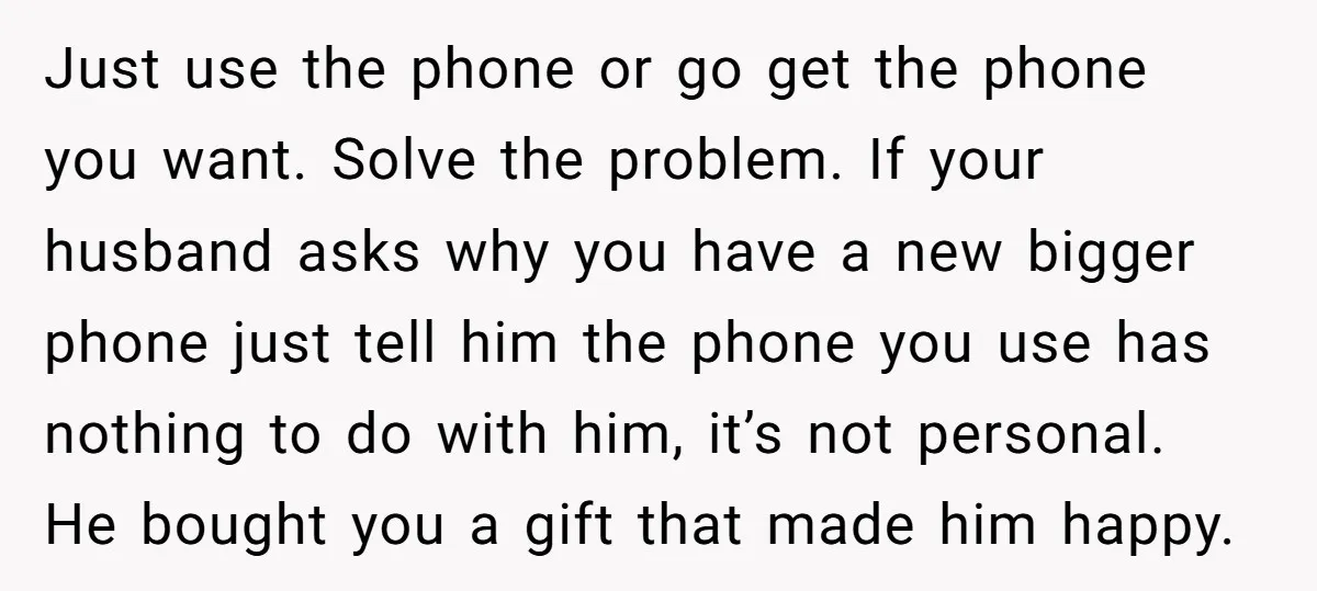 Just use the phone or go get the phone you want. Solve the problem. If your husband asks why you have a new bigger phone just tell him the phone...