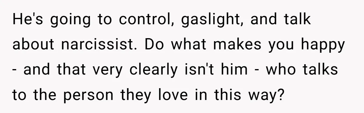 He's going to control, gaslight, and talk about narcissist. Do what makes you happy - and that very clearly isn't him - who talks to the person they love in...