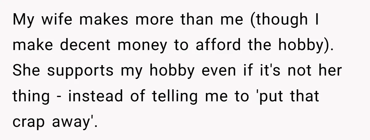 My wife makes more than me (though I make decent money to afford the hobby). She supports my hobby even if it's not her thing - instead of telling me...