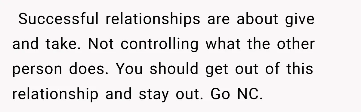  Successful relationships are about give and take. Not controlling what the other person does. You should get out of this relationship and stay out. Go NC.