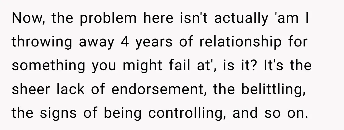 Now, the problem here isn't actually 'am I throwing away 4 years of relationship for something you might fail at', is it? It's the sheer lack of endorsement, the belittling,...