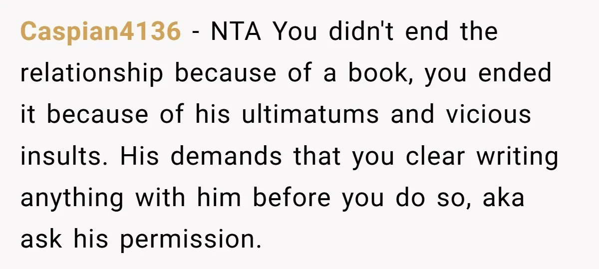 Caspian4136 − NTA You didn't end the relationship because of a book, you ended it because of his ultimatums and vicious insults. His demands that you clear writing anything with...