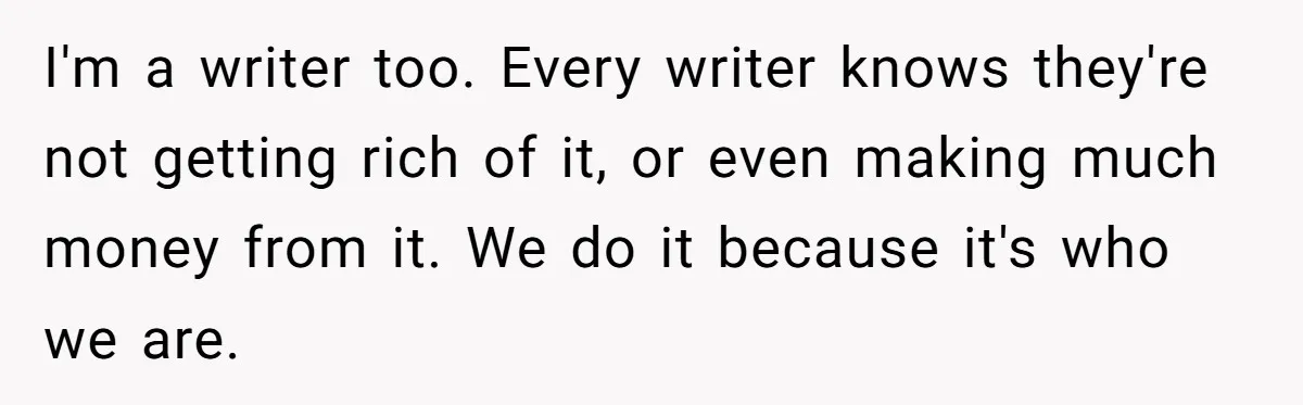 I'm a writer too. Every writer knows they're not getting rich of it, or even making much money from it. We do it because it's who we are.