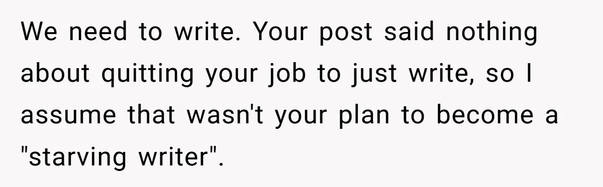 We need to write. Your post said nothing about quitting your job to just write, so I assume that wasn't your plan to become a "starving writer".