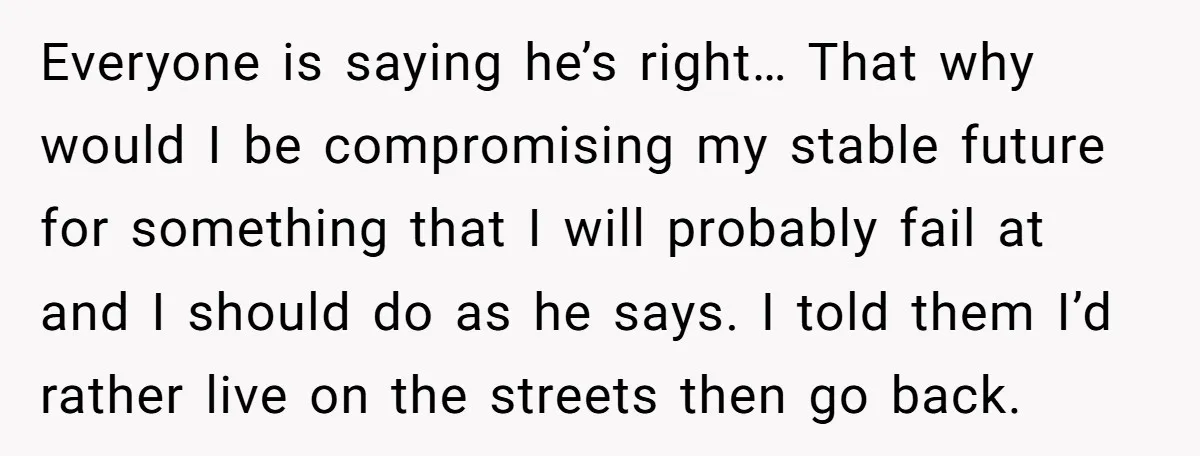 Everyone is saying he’s right… That why would I be compromising my stable future for something that I will probably fail at and I should do as he says. I...