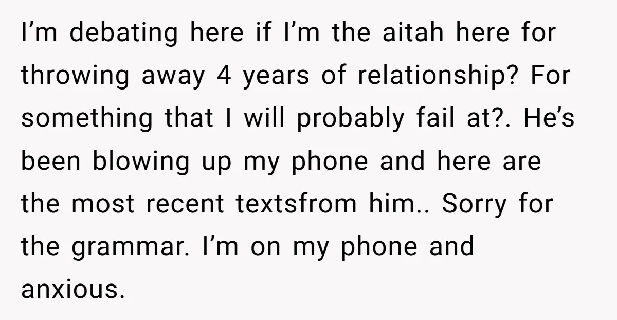 I’m debating here if I’m the aitah here for throwing away 4 years of relationship? For something that I will probably fail at?. He’s been blowing up my phone and...