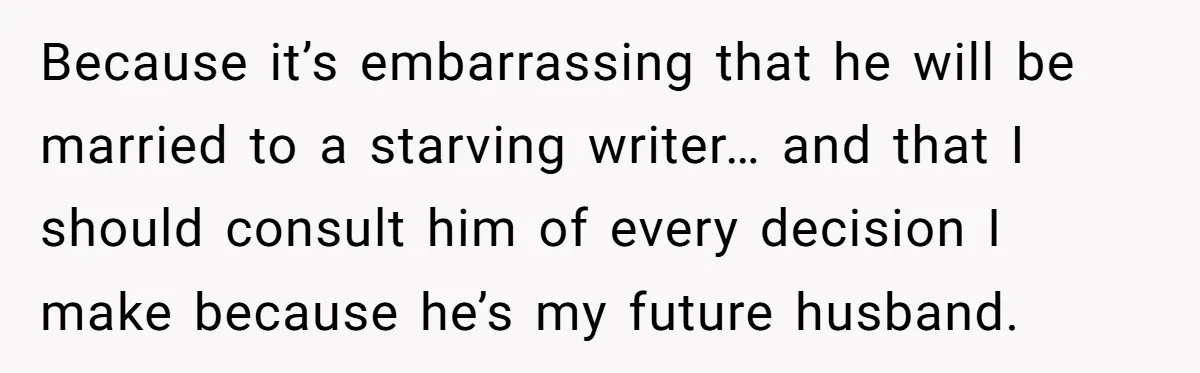 Because it’s embarrassing that he will be married to a starving writer… and that I should consult him of every decision I make because he’s my future husband.