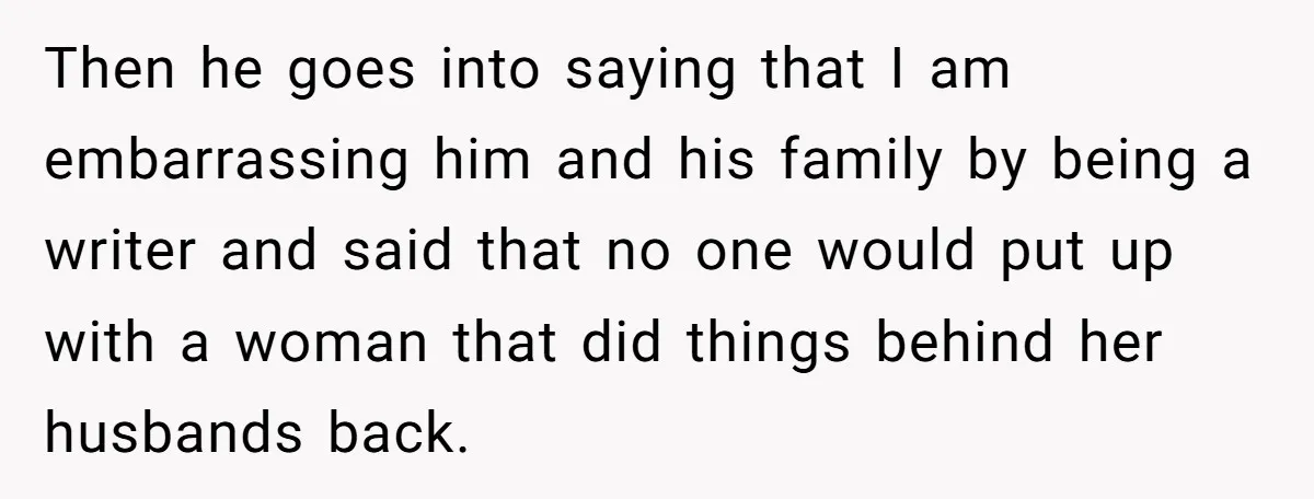 Then he goes into saying that I am embarrassing him and his family by being a writer and said that no one would put up with a woman that did...