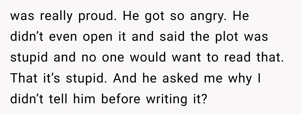 was really proud. He got so angry. He didn’t even open it and said the plot was stupid and no one would want to read that. That it’s stupid. And...