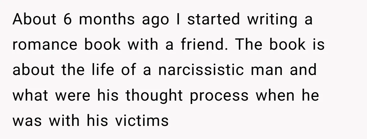 About 6 months ago I started writing a romance book with a friend. The book is about the life of a narcissistic man and what were his thought process when...