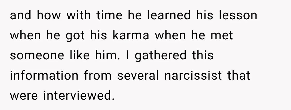 and how with time he learned his lesson when he got his karma when he met someone like him. I gathered this information from several narcissist that were interviewed.