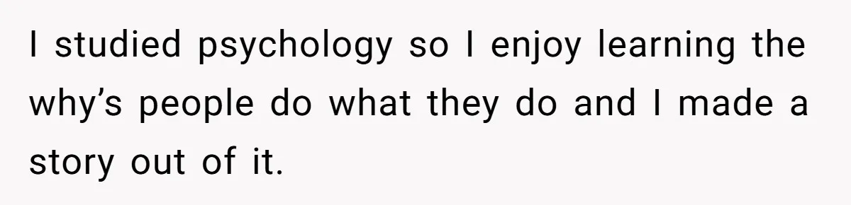 I studied psychology so I enjoy learning the why’s people do what they do and I made a story out of it.