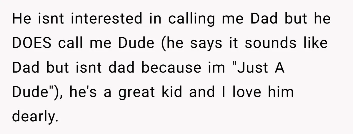 He isnt interested in calling me Dad but he DOES call me Dude (he says it sounds like Dad but isnt dad because im "Just A Dude"), he's a great...